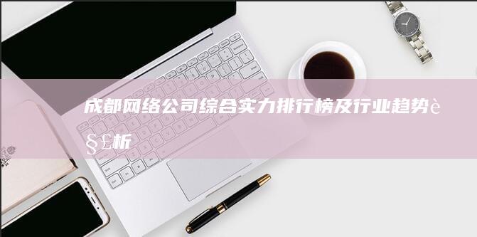 成都网络公司综合实力排行榜及行业趋势解析